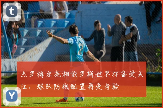 杰罗梅尔亮相俄罗斯世界杯备受关注,球队防线配置再受考验