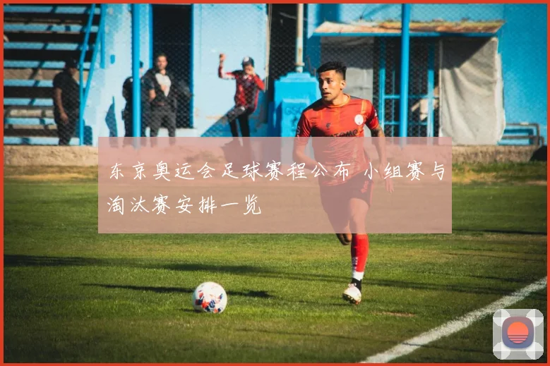 东京奥运会足球赛程公布 小组赛与淘汰赛安排一览
