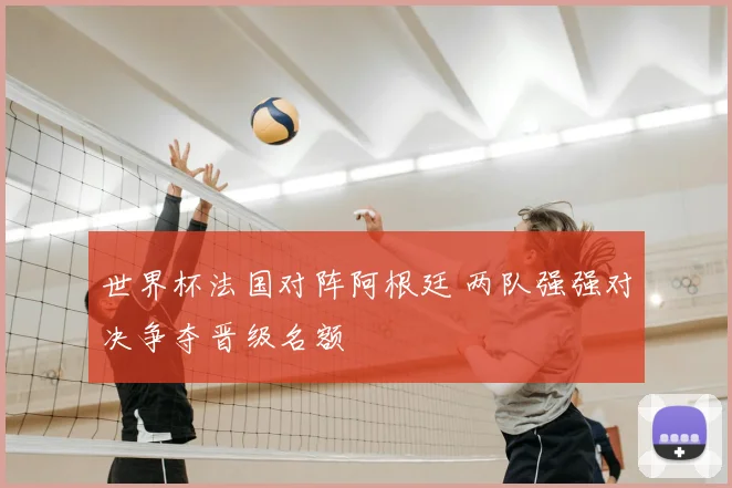 世界杯法国对阵阿根廷 两队强强对决争夺晋级名额