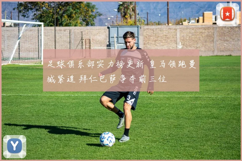 足球俱乐部实力榜更新 皇马领跑曼城紧追 拜仁巴萨争夺前三位