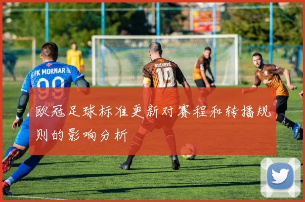 欧冠足球标准更新对赛程和转播规则的影响分析