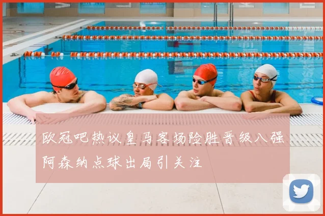 欧冠吧热议皇马客场险胜晋级八强阿森纳点球出局引关注