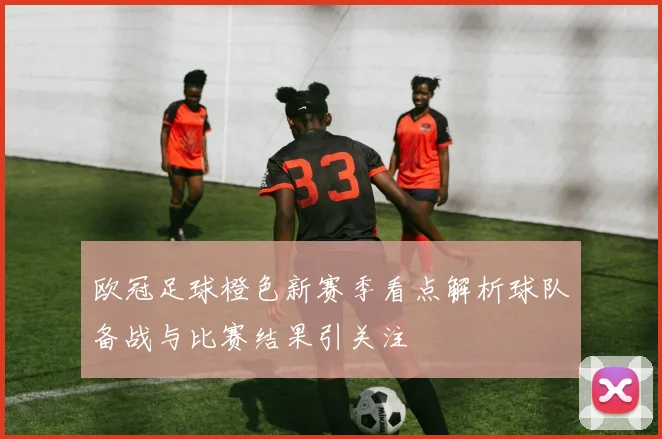 欧冠足球橙色新赛季看点解析球队备战与比赛结果引关注