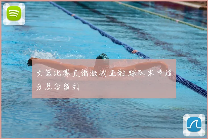 女篮比赛直播激战正酣 球队末节追分悬念留到