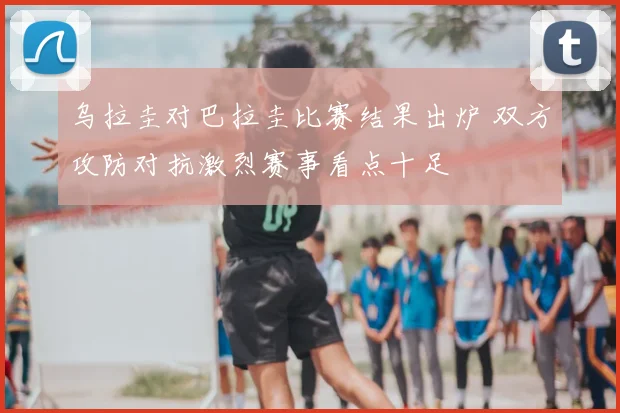 乌拉圭对巴拉圭比赛结果出炉 双方攻防对抗激烈赛事看点十足