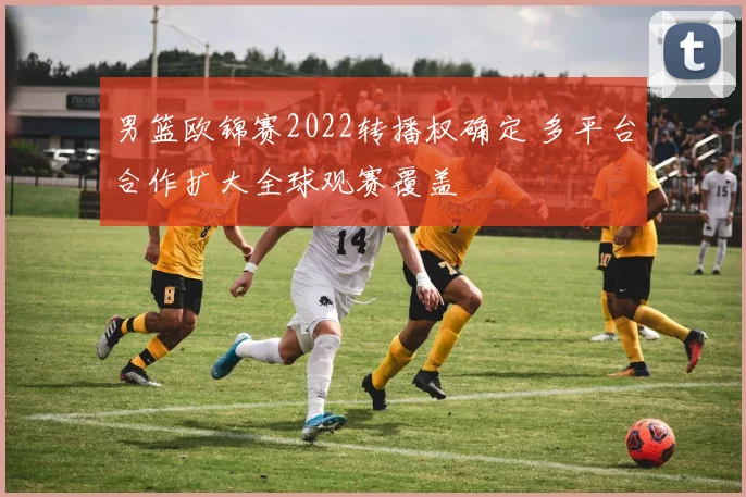 男篮欧锦赛2022转播权确定 多平台合作扩大全球观赛覆盖
