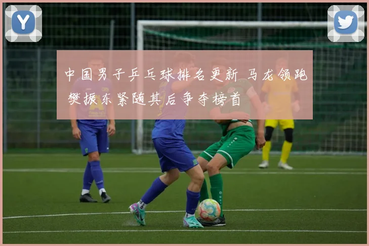 中国男子乒乓球排名更新 马龙领跑 樊振东紧随其后争夺榜首
