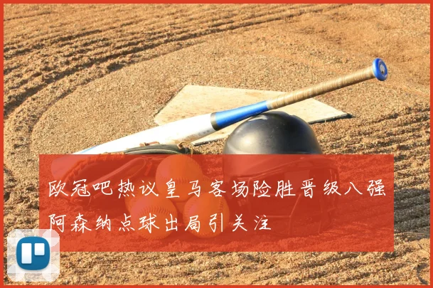 欧冠吧热议皇马客场险胜晋级八强阿森纳点球出局引关注