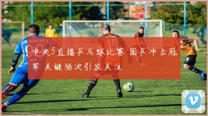 中央5直播乒乓球比赛 国乒冲击冠军 关键场次引发关注