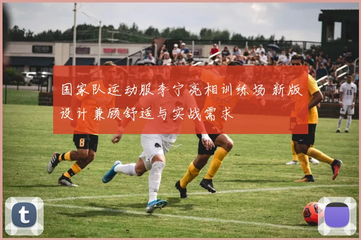 国家队运动服李宁亮相训练场 新版设计兼顾舒适与实战需求