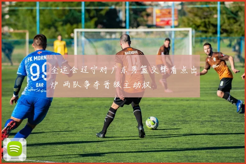 全运会辽宁对广东男篮交锋看点出炉 两队争夺晋级主动权