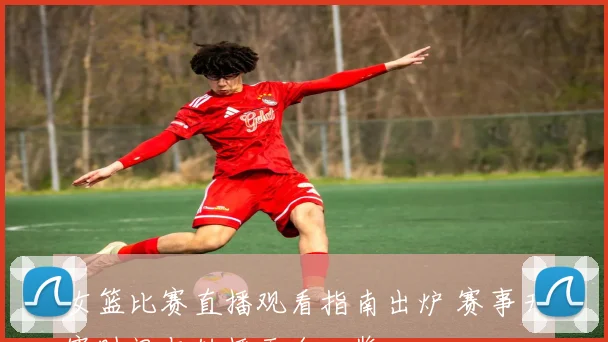 女篮比赛直播观看指南出炉 赛事开赛时间与转播平台一览