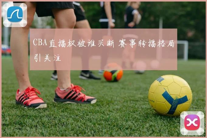 CBA直播权被谁买断 赛事转播格局引关注