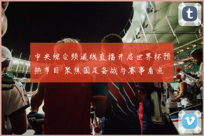 中央综合频道线直播开启世界杯预热节目 聚焦国足备战与赛事看点