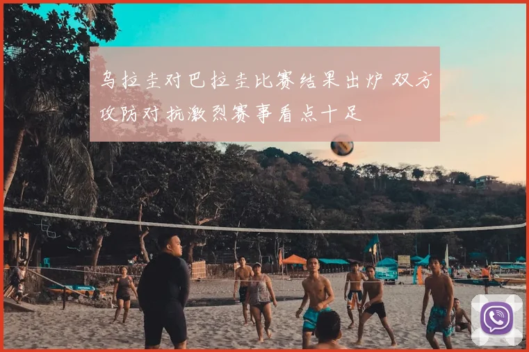 乌拉圭对巴拉圭比赛结果出炉 双方攻防对抗激烈赛事看点十足
