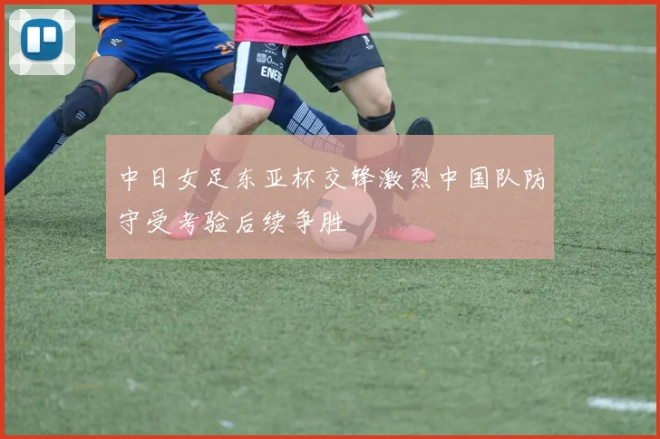 中日女足东亚杯交锋激烈中国队防守受考验后续争胜
