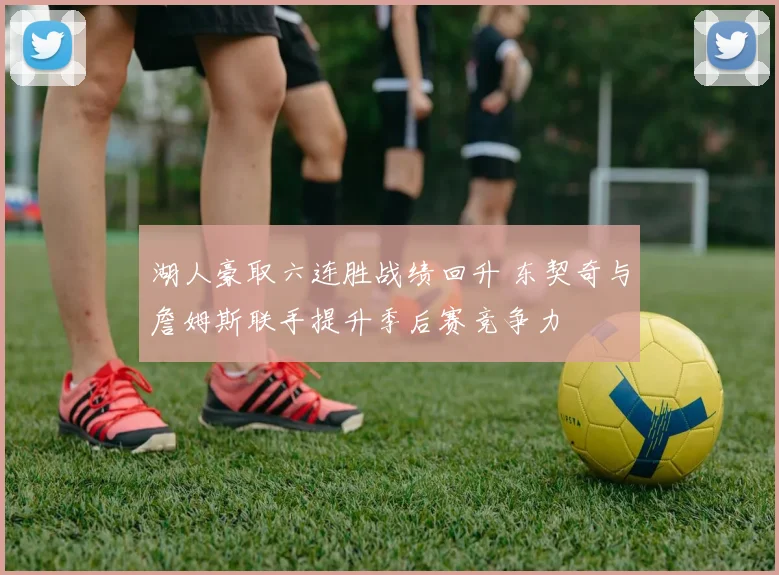 湖人豪取六连胜战绩回升 东契奇与詹姆斯联手提升季后赛竞争力
