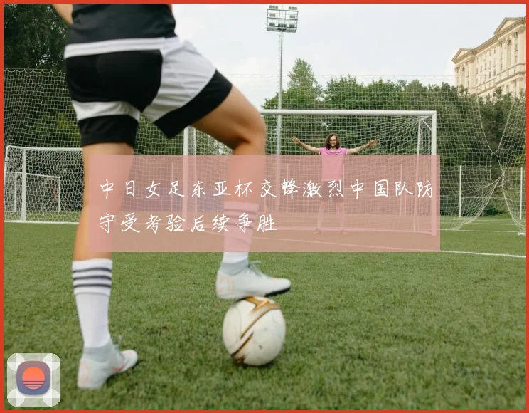 中日女足东亚杯交锋激烈中国队防守受考验后续争胜