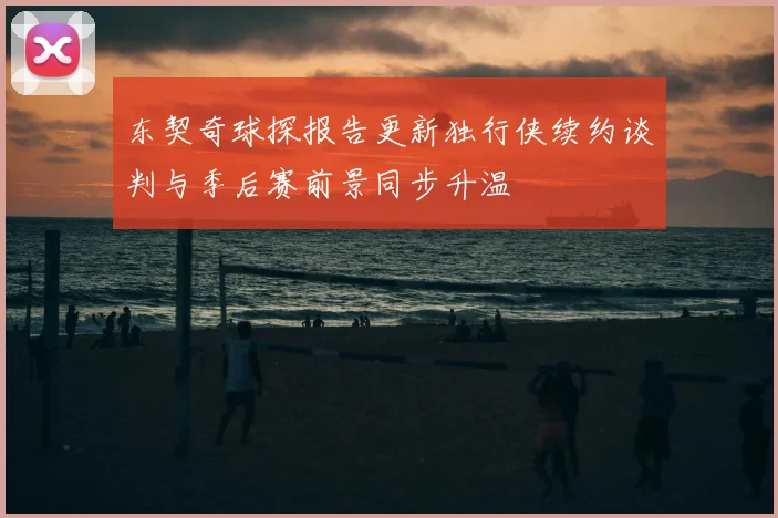 东契奇球探报告更新独行侠续约谈判与季后赛前景同步升温