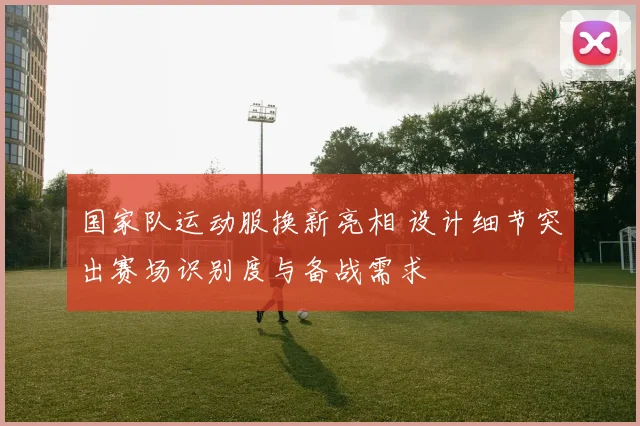 国家队运动服换新亮相 设计细节突出赛场识别度与备战需求