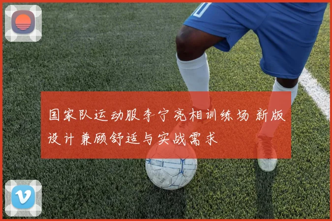 国家队运动服李宁亮相训练场 新版设计兼顾舒适与实战需求