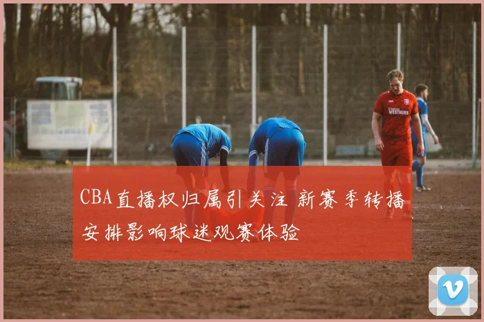 CBA直播权归属引关注 新赛季转播安排影响球迷观赛体验