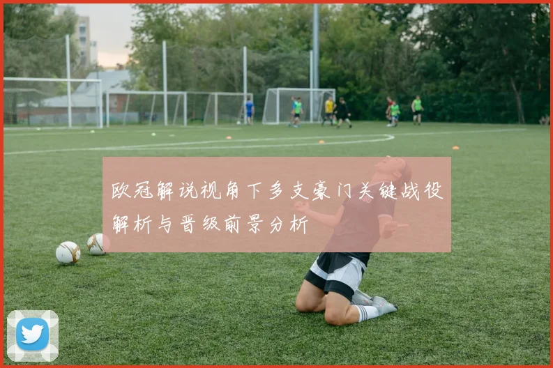 欧冠解说视角下多支豪门关键战役解析与晋级前景分析