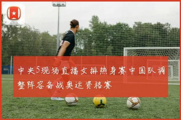 中央5现场直播女排热身赛中国队调整阵容备战奥运资格赛