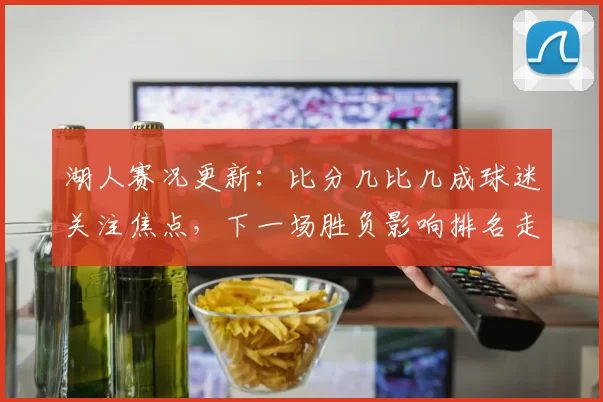 湖人赛况更新:比分几比几成球迷关注焦点,下一场胜负影响排名走势